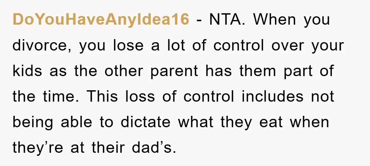 DoYouHaveAnyIdea16 − NTA. When you divorce, you lose a lot of control over your kids as the other parent has them part of the time. This loss of control includes...