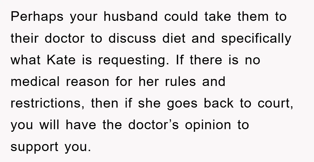 Perhaps your husband could take them to their doctor to discuss diet and specifically what Kate is requesting. If there is no medical reason for her rules and restrictions, then...