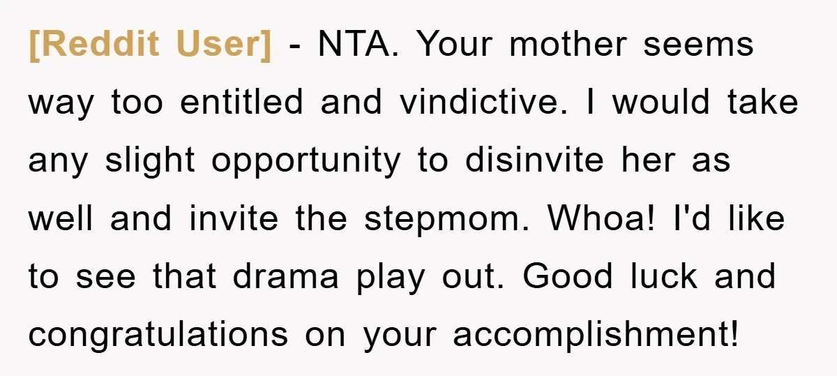 [Reddit User] − NTA. Your mother seems way too entitled and vindictive. I would take any slight opportunity to disinvite her as well and invite the stepmom. Whoa! I'd like...
