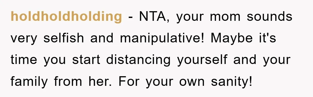 holdholdholding − NTA, your mom sounds very selfish and manipulative! Maybe it's time you start distancing yourself and your family from her. For your own sanity!