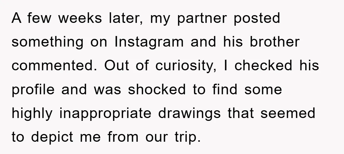 A few weeks later, my partner posted something on Instagram and his brother commented. Out of curiosity, I checked his profile and was shocked to find some highly inappropriate drawings...