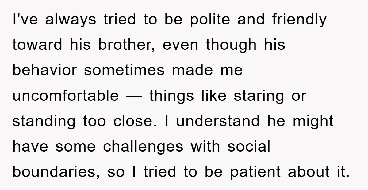 I've always tried to be polite and friendly toward his brother, even though his behavior sometimes made me uncomfortable — things like staring or standing too close. I understand he...