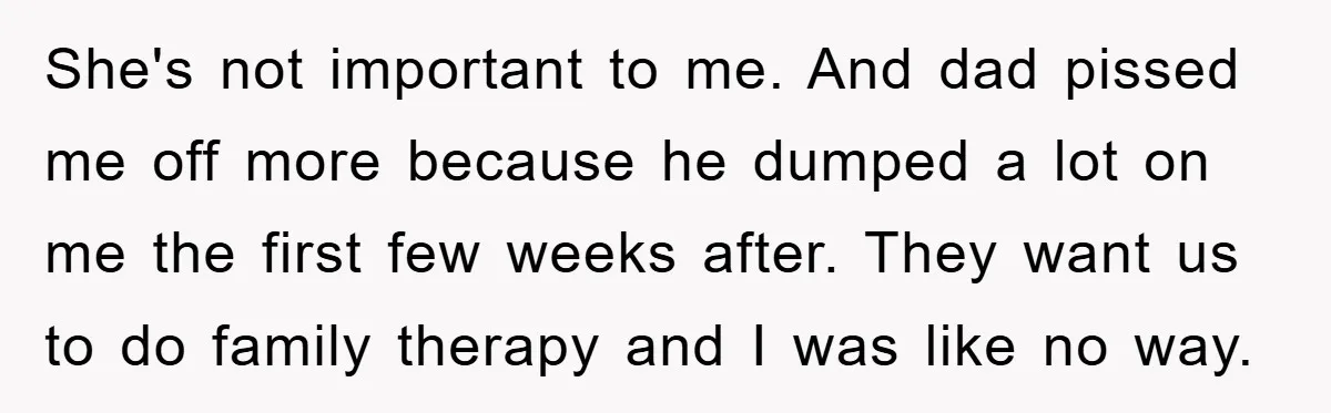 She's not important to me. And dad pissed me off more because he dumped a lot on me the first few weeks after. They want us to do family therapy...