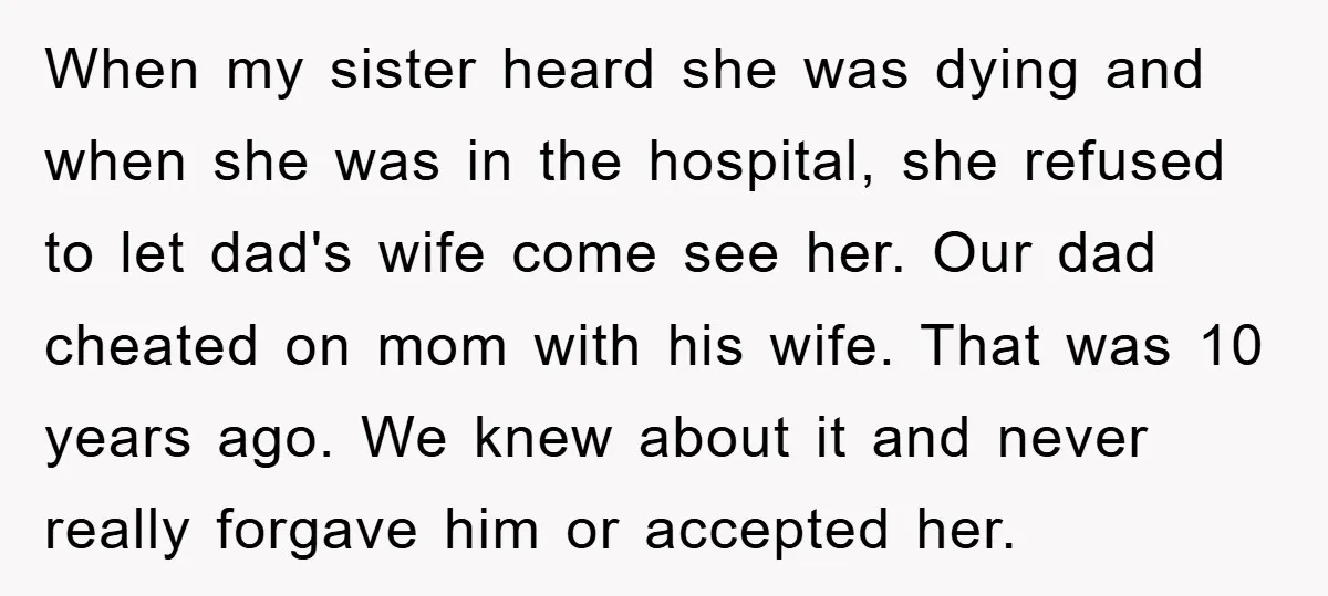 When my sister heard she was dying and when she was in the hospital, she refused to let dad's wife come see her. Our dad cheated on mom with his...
