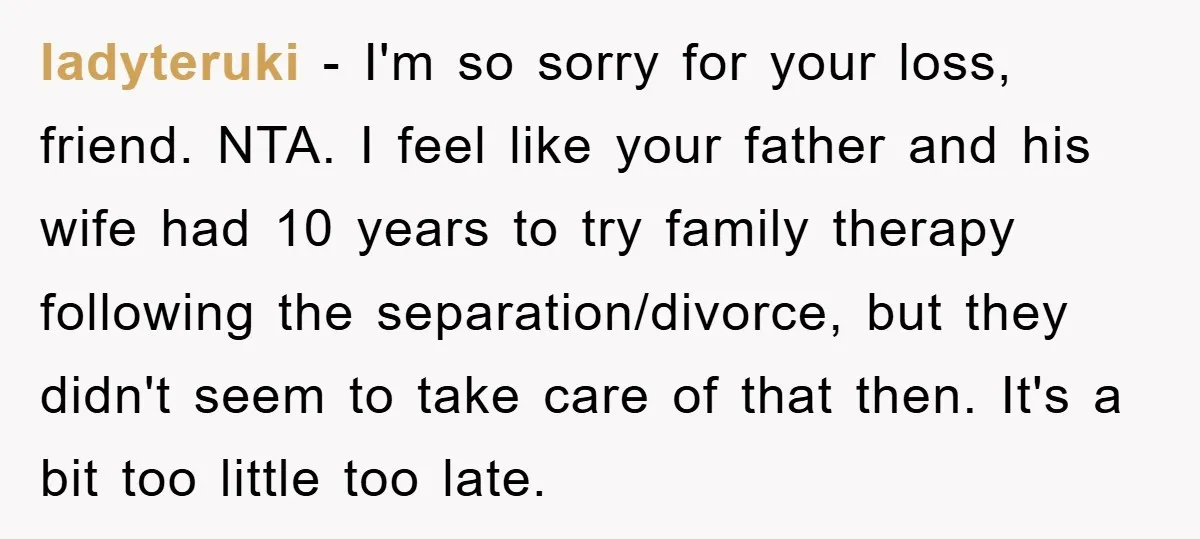 ladyteruki − I'm so sorry for your loss, friend. NTA. I feel like your father and his wife had 10 years to try family therapy following the separation/divorce, but they...