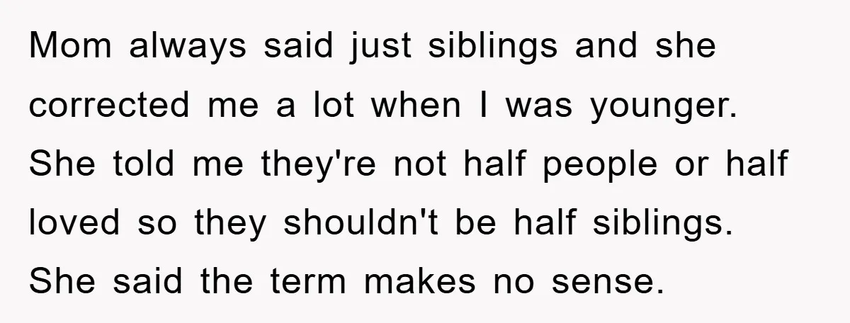 Mom always said just siblings and she corrected me a lot when I was younger. She told me they're not half people or half loved so they shouldn't be half...