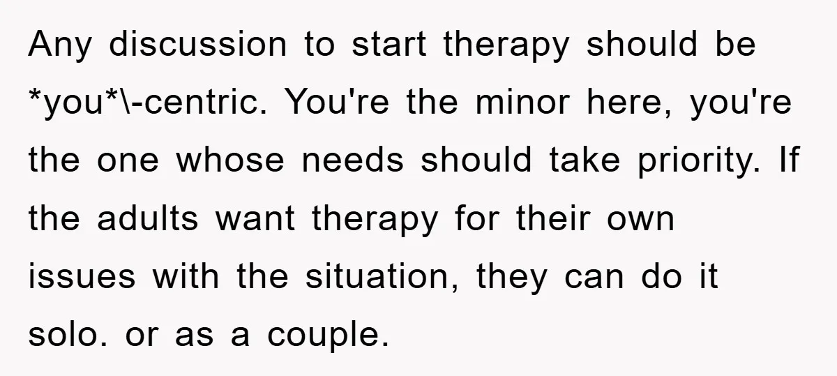 Any discussion to start therapy should be *you*\-centric. You're the minor here, you're the one whose needs should take priority. If the adults want therapy for their own issues with...