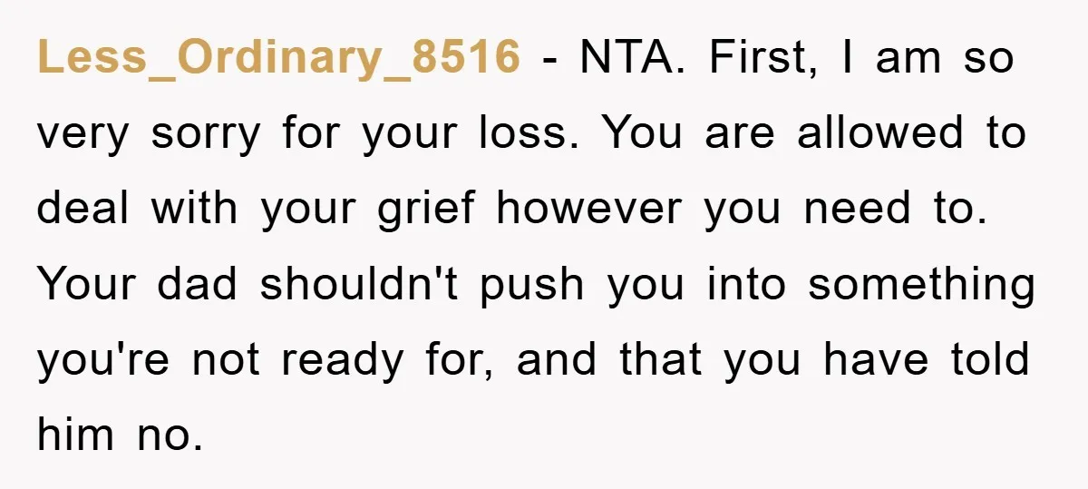 Less_Ordinary_8516 − NTA. First, I am so very sorry for your loss. You are allowed to deal with your grief however you need to. Your dad shouldn't push you into...