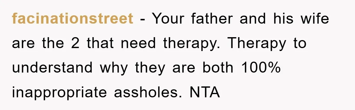 facinationstreet − Your father and his wife are the 2 that need therapy. Therapy to understand why they are both 100% inappropriate assholes. NTA
