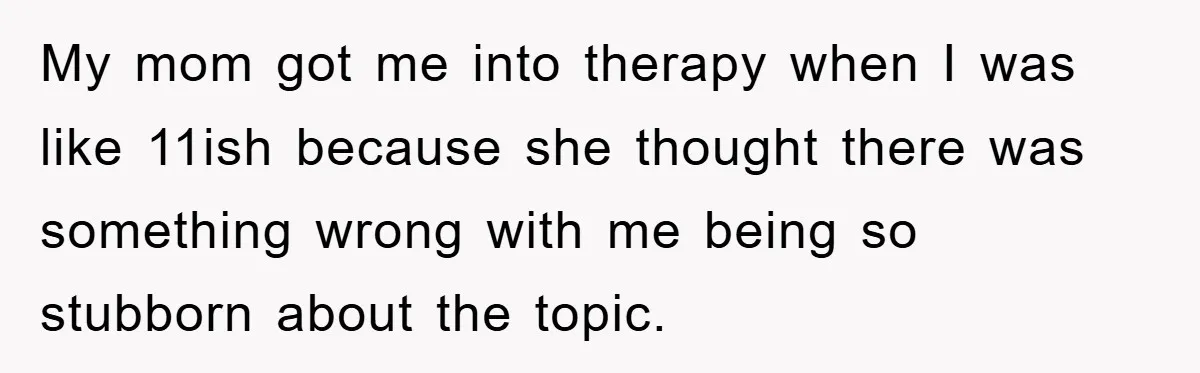 My mom got me into therapy when I was like 11ish because she thought there was something wrong with me being so stubborn about the topic.