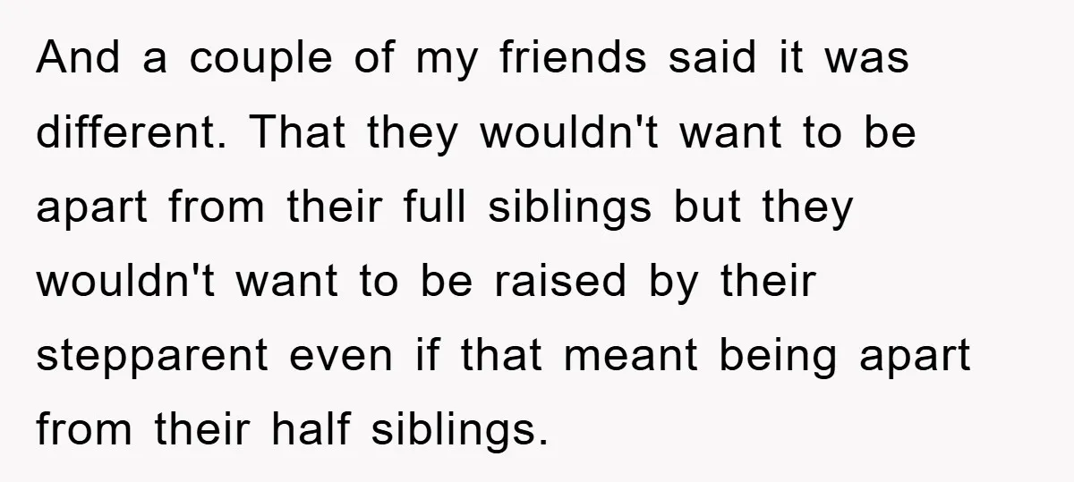 And a couple of my friends said it was different. That they wouldn't want to be apart from their full siblings but they wouldn't want to be raised by their...