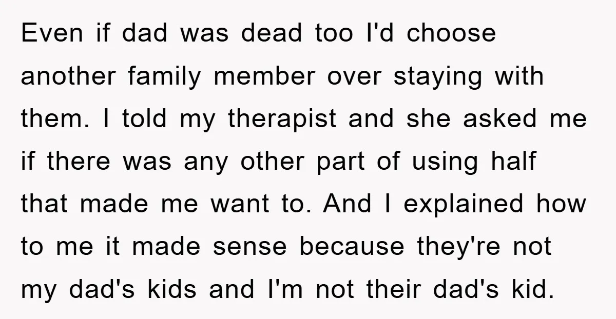 Even if dad was dead too I'd choose another family member over staying with them. I told my therapist and she asked me if there was any other part of...