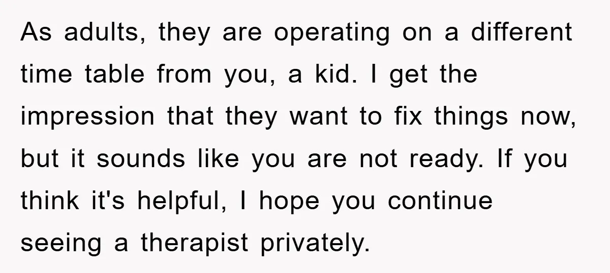 As adults, they are operating on a different time table from you, a kid. I get the impression that they want to fix things now, but it sounds like you...