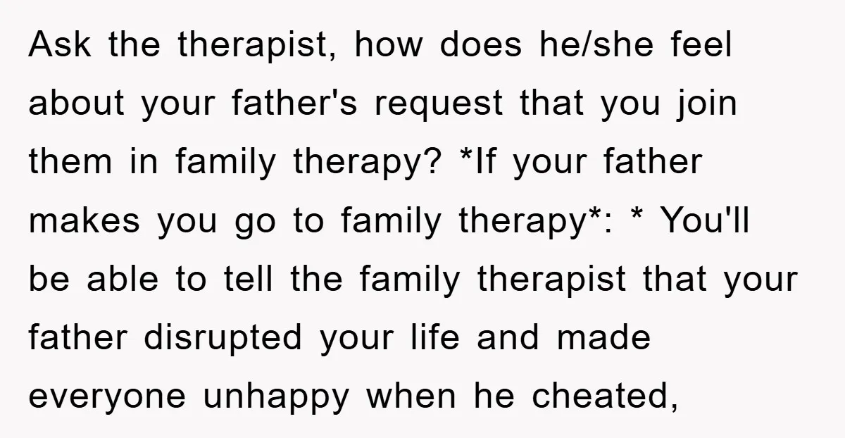 Ask the therapist, how does he/she feel about your father's request that you join them in family therapy? *If your father makes you go to family therapy*: * You'll be...