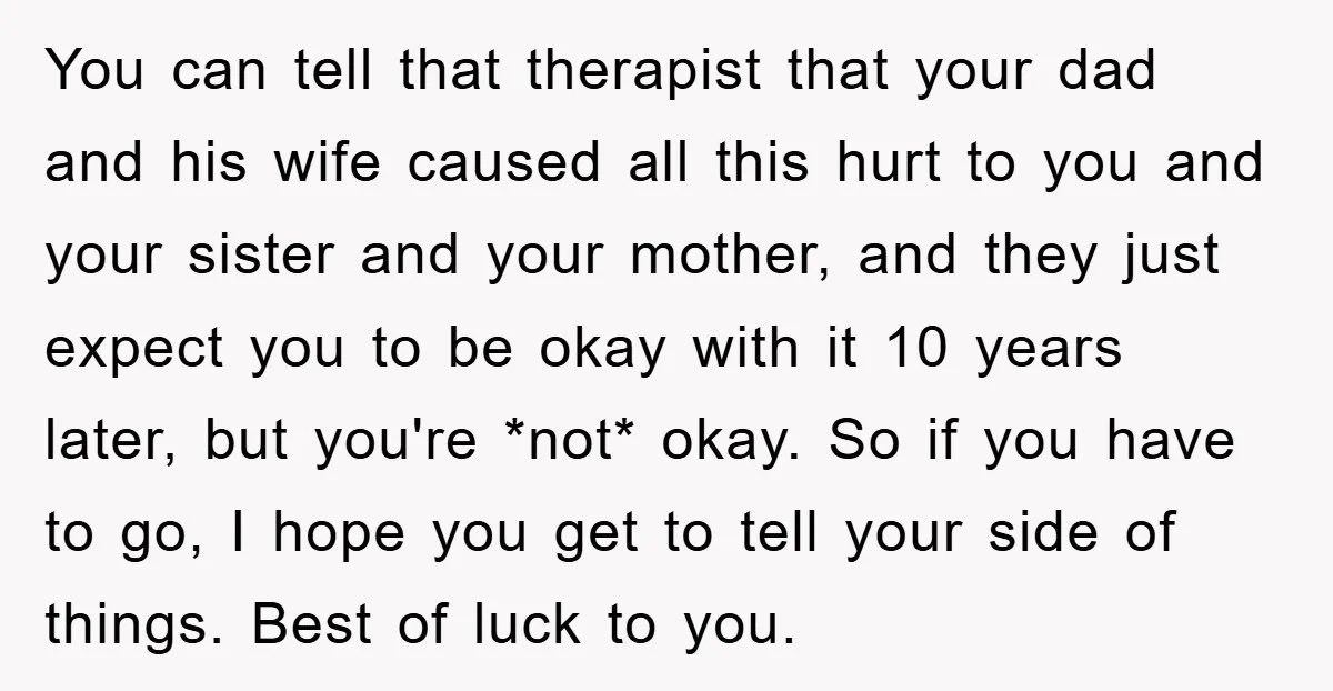 You can tell that therapist that your dad and his wife caused all this hurt to you and your sister and your mother, and they just expect you to be...