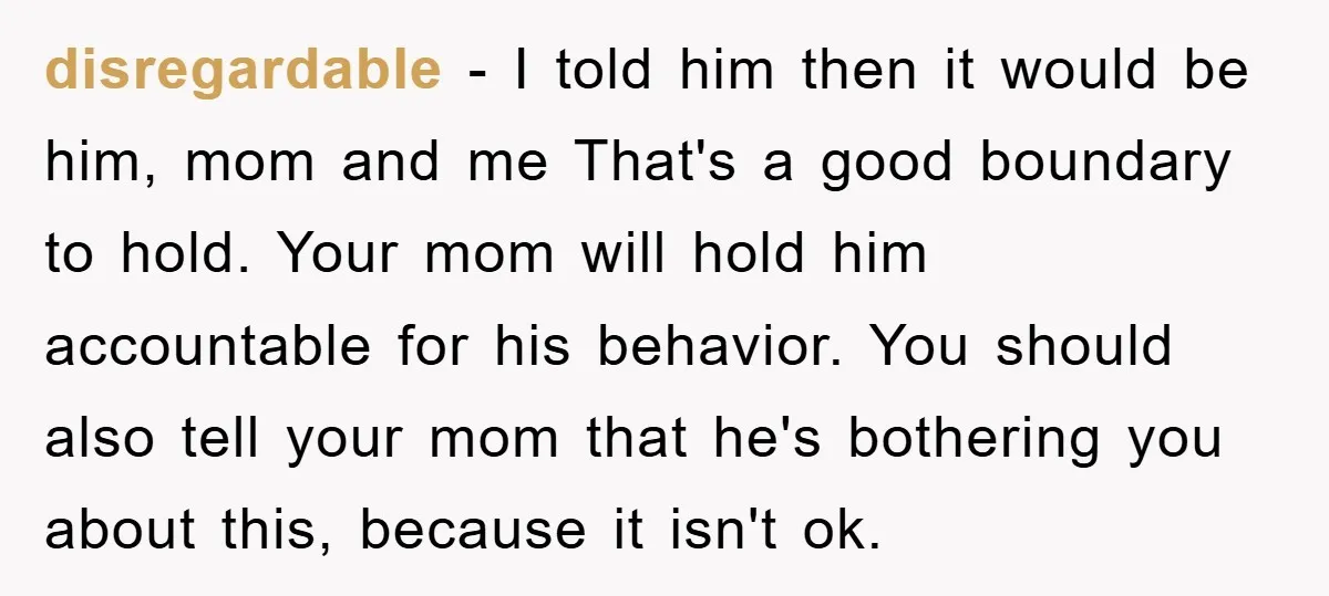disregardable − I told him then it would be him, mom and me That's a good boundary to hold. Your mom will hold him accountable for his behavior. You should...