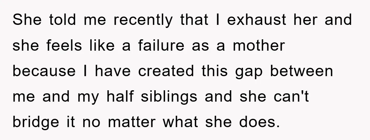 She told me recently that I exhaust her and she feels like a failure as a mother because I have created this gap between me and my half siblings and...