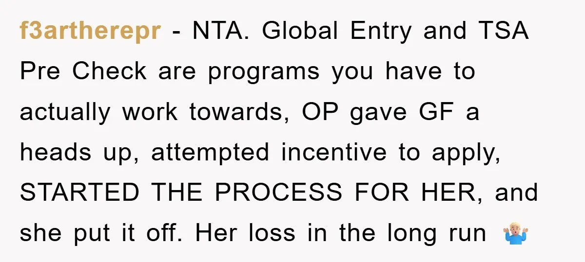 f3artherepr − NTA. Global Entry and TSA Pre Check are programs you have to actually work towards, OP gave GF a heads up, attempted incentive to apply, STARTED THE PROCESS...
