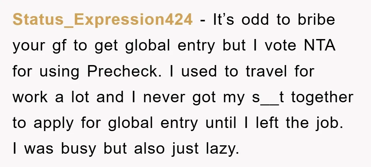 Status_Expression424 − It’s odd to bribe your gf to get global entry but I vote NTA for using Precheck. I used to travel for work a lot and I never...