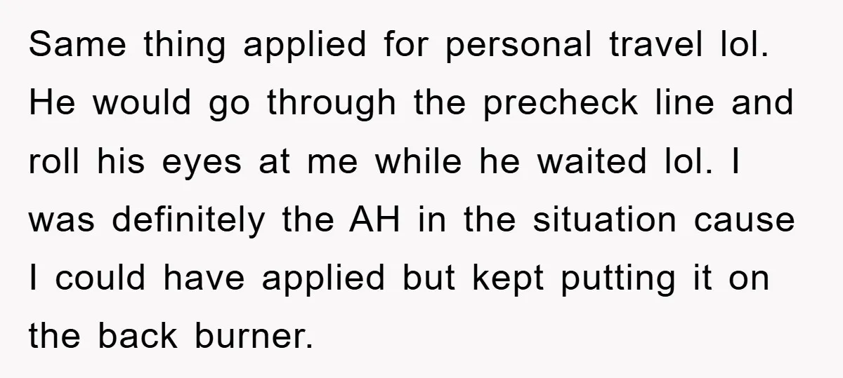 Same thing applied for personal travel lol. He would go through the precheck line and roll his eyes at me while he waited lol. I was definitely the AH in...