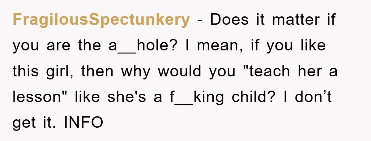 FragilousSpectunkery − Does it matter if you are the a__hole? I mean, if you like this girl, then why would you "teach her a lesson" like she's a f__king child?...