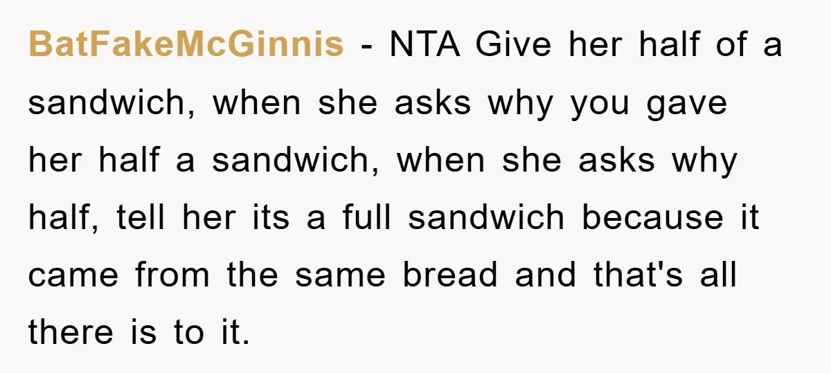 BatFakeMcGinnis − NTA Give her half of a sandwich, when she asks why you gave her half a sandwich, when she asks why half, tell her its a full sandwich...