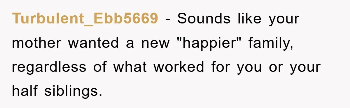 Turbulent_Ebb5669 − Sounds like your mother wanted a new "happier" family, regardless of what worked for you or your half siblings.