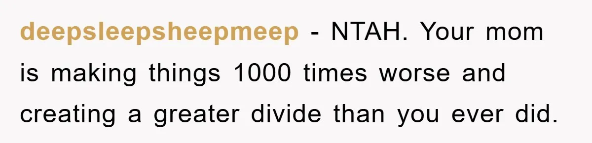 deepsleepsheepmeep − NTAH. Your mom is making things 1000 times worse and creating a greater divide than you ever did.