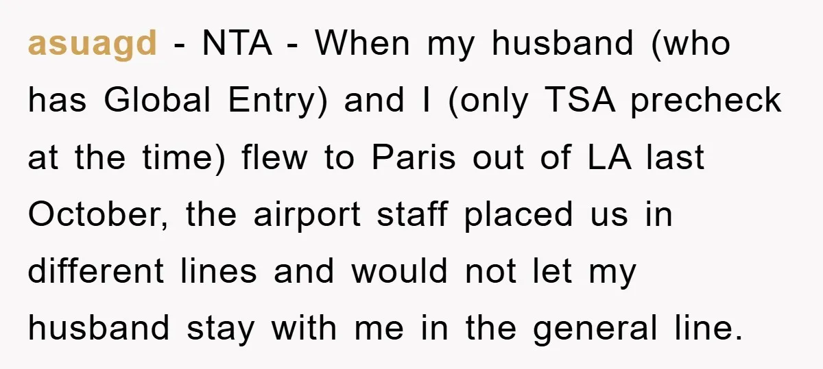 asuagd − NTA - When my husband (who has Global Entry) and I (only TSA precheck at the time) flew to Paris out of LA last October, the airport staff...