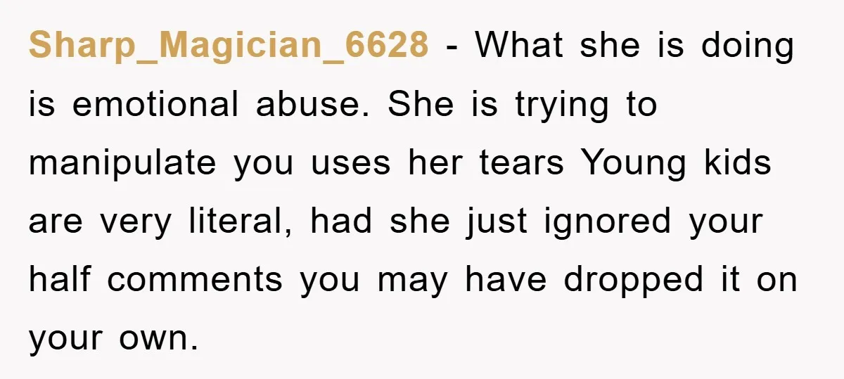 Sharp_Magician_6628 − What she is doing is emotional abuse. She is trying to manipulate you uses her tears Young kids are very literal, had she just ignored your half comments...