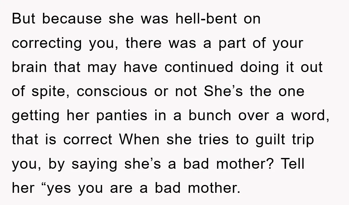 But because she was hell-bent on correcting you, there was a part of your brain that may have continued doing it out of spite, conscious or not She’s the one...