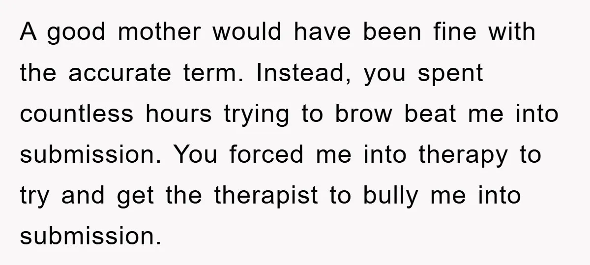 A good mother would have been fine with the accurate term. Instead, you spent countless hours trying to brow beat me into submission. You forced me into therapy to try...