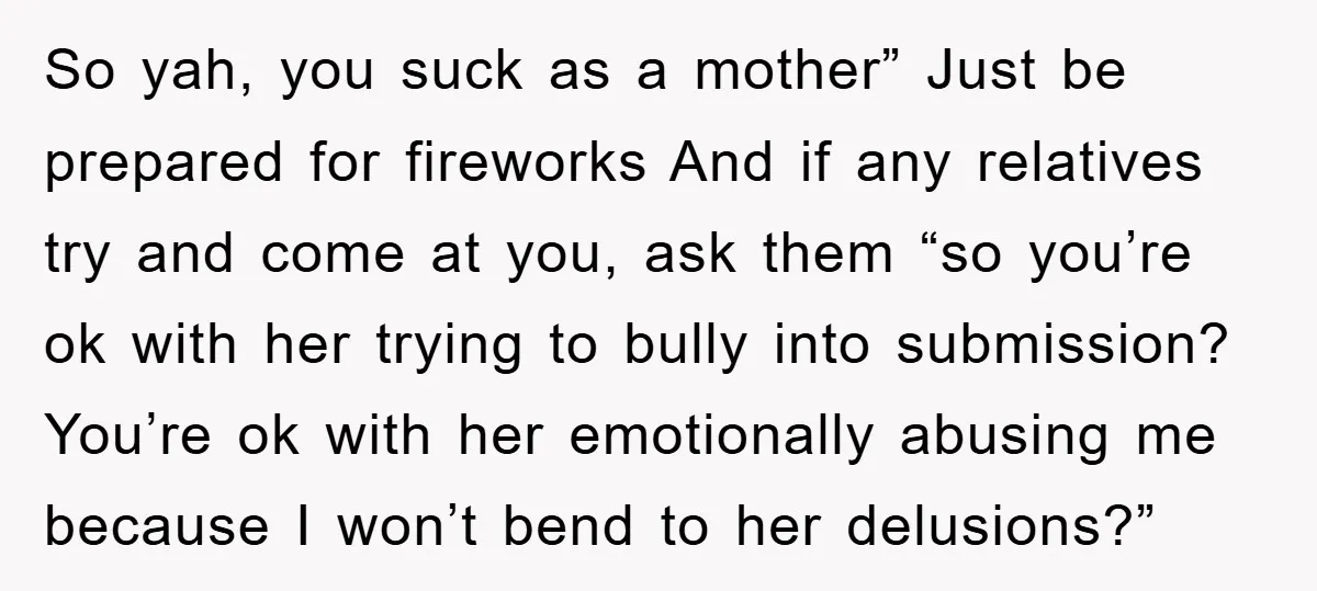 So yah, you suck as a mother” Just be prepared for fireworks And if any relatives try and come at you, ask them “so you’re ok with her trying to...