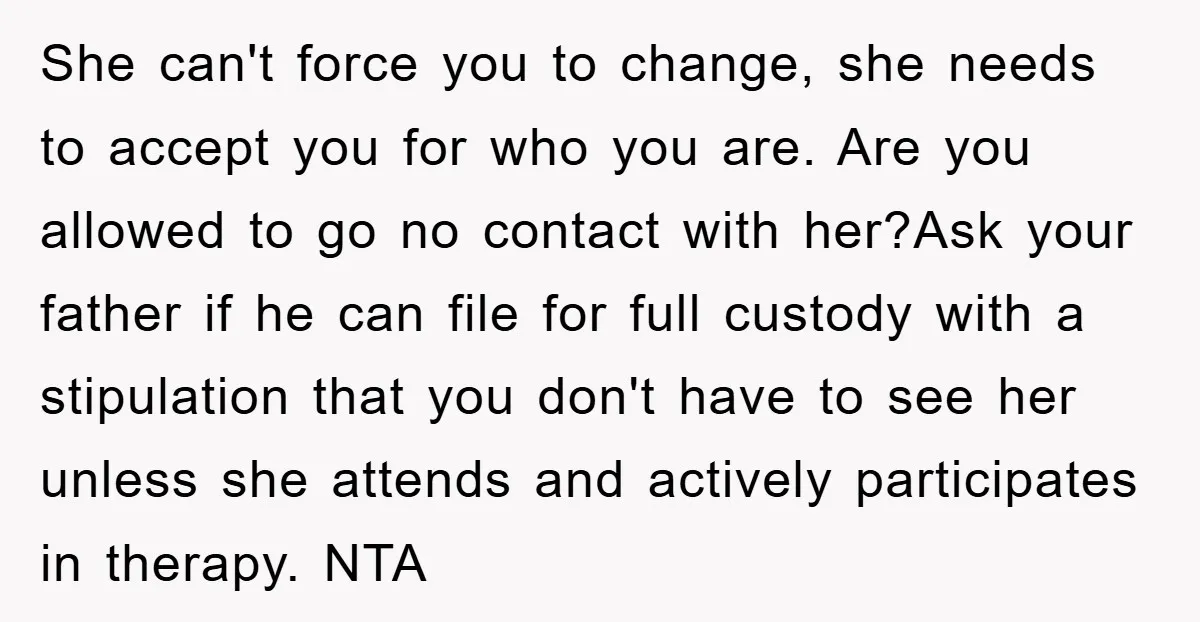 She can't force you to change, she needs to accept you for who you are. Are you allowed to go no contact with her?Ask your father if he can file...