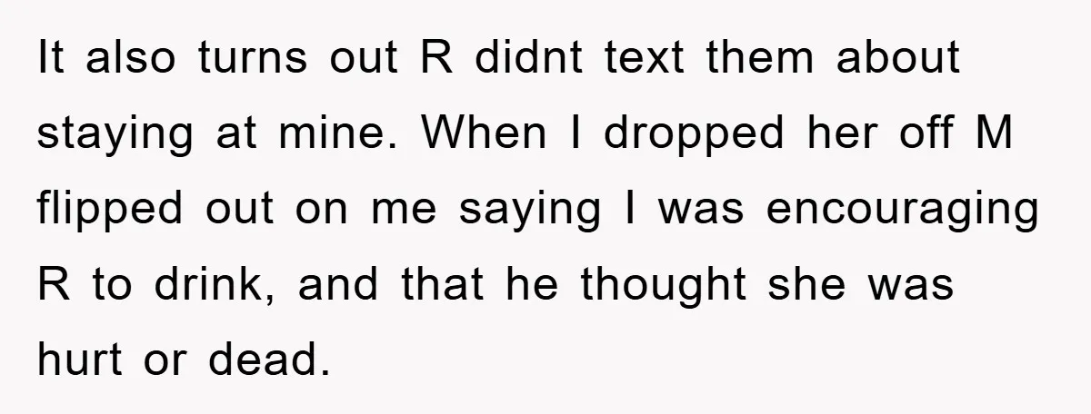 It also turns out R didnt text them about staying at mine. When I dropped her off M flipped out on me saying I was encouraging R to drink, and...