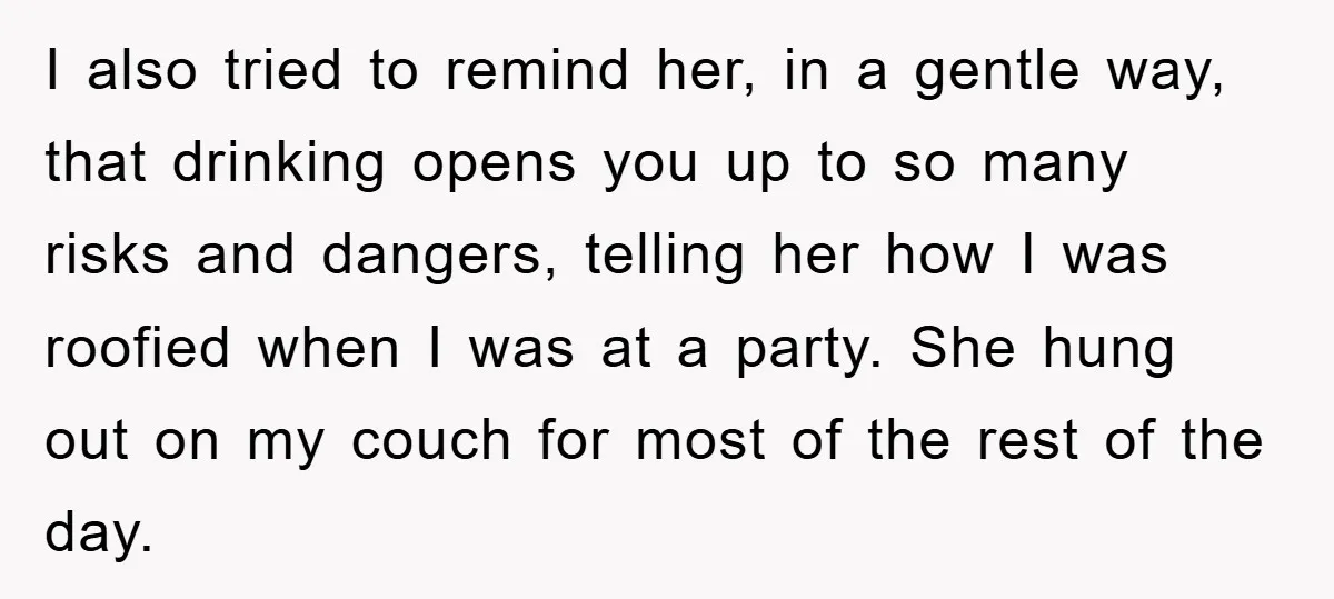 I also tried to remind her, in a gentle way, that drinking opens you up to so many risks and dangers, telling her how I was roofied when I was...