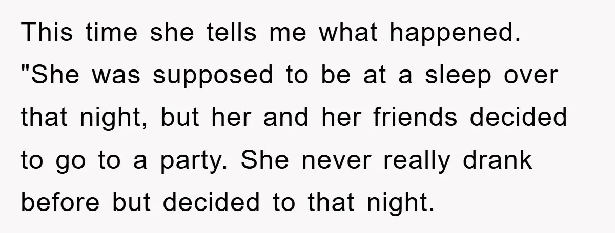 This time she tells me what happened. "She was supposed to be at a sleep over that night, but her and her friends decided to go to a party. She...