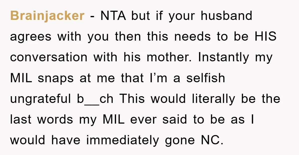 Brainjacker − NTA but if your husband agrees with you then this needs to be HIS conversation with his mother. Instantly my MIL snaps at me that I’m a selfish...
