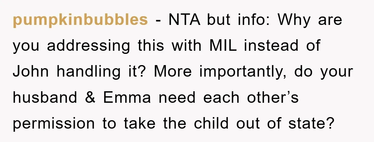 pumpkinbubbles − NTA but info: Why are you addressing this with MIL instead of John handling it? More importantly, do your husband & Emma need each other’s permission to take...