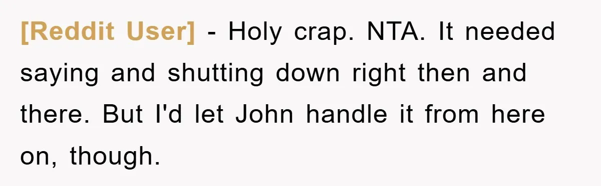 [Reddit User] − Holy crap. NTA. It needed saying and shutting down right then and there. But I'd let John handle it from here on, though.