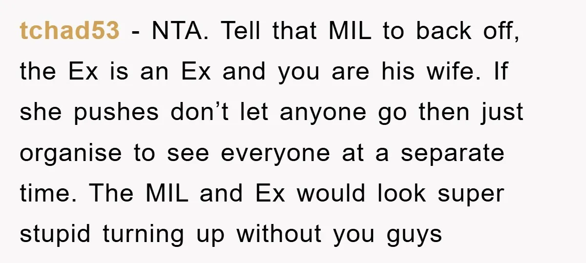 tchad53 − NTA. Tell that MIL to back off, the Ex is an Ex and you are his wife. If she pushes don’t let anyone go then just organise to...