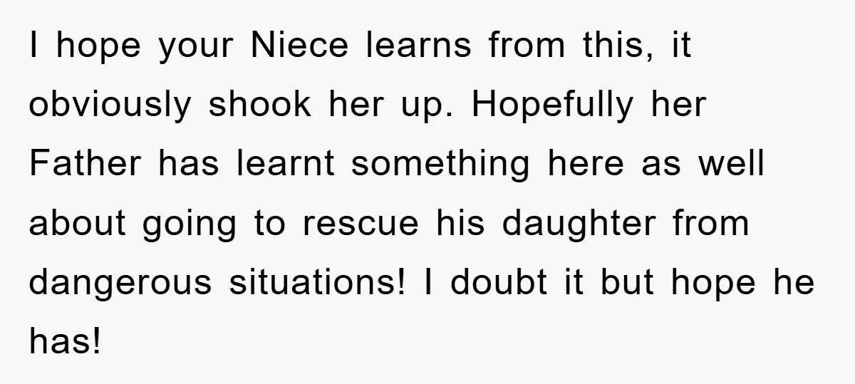 I hope your Niece learns from this, it obviously shook her up. Hopefully her Father has learnt something here as well about going to rescue his daughter from dangerous situations!...