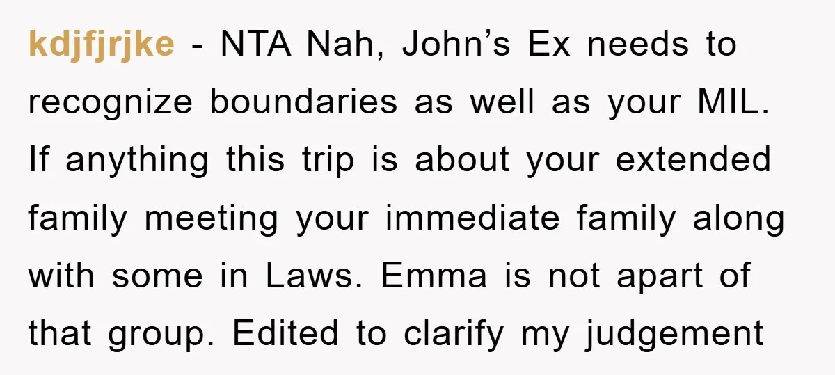 kdjfjrjke − NTA Nah, John’s Ex needs to recognize boundaries as well as your MIL. If anything this trip is about your extended family meeting your immediate family along with...