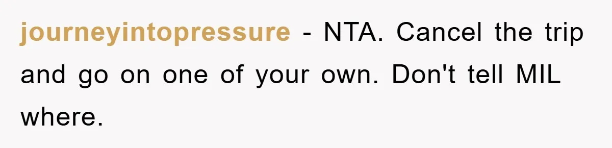 journeyintopressure − NTA. Cancel the trip and go on one of your own. Don't tell MIL where.