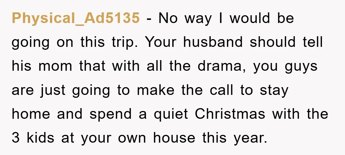 Physical_Ad5135 − No way I would be going on this trip. Your husband should tell his mom that with all the drama, you guys are just going to make the...