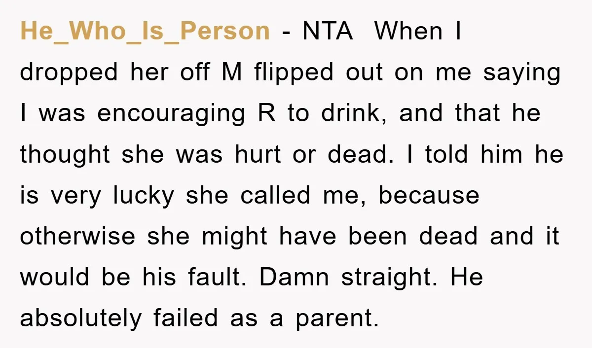 He_Who_Is_Person − NTA ​ When I dropped her off M flipped out on me saying I was encouraging R to drink, and that he thought she was hurt or dead....