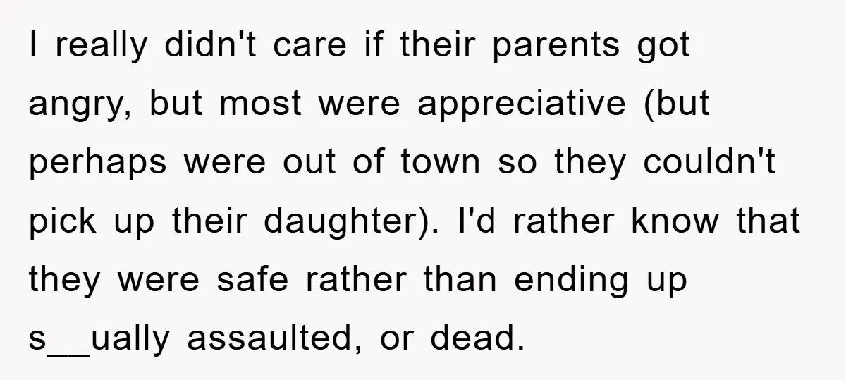 I really didn't care if their parents got angry, but most were appreciative (but perhaps were out of town so they couldn't pick up their daughter). I'd rather know that...