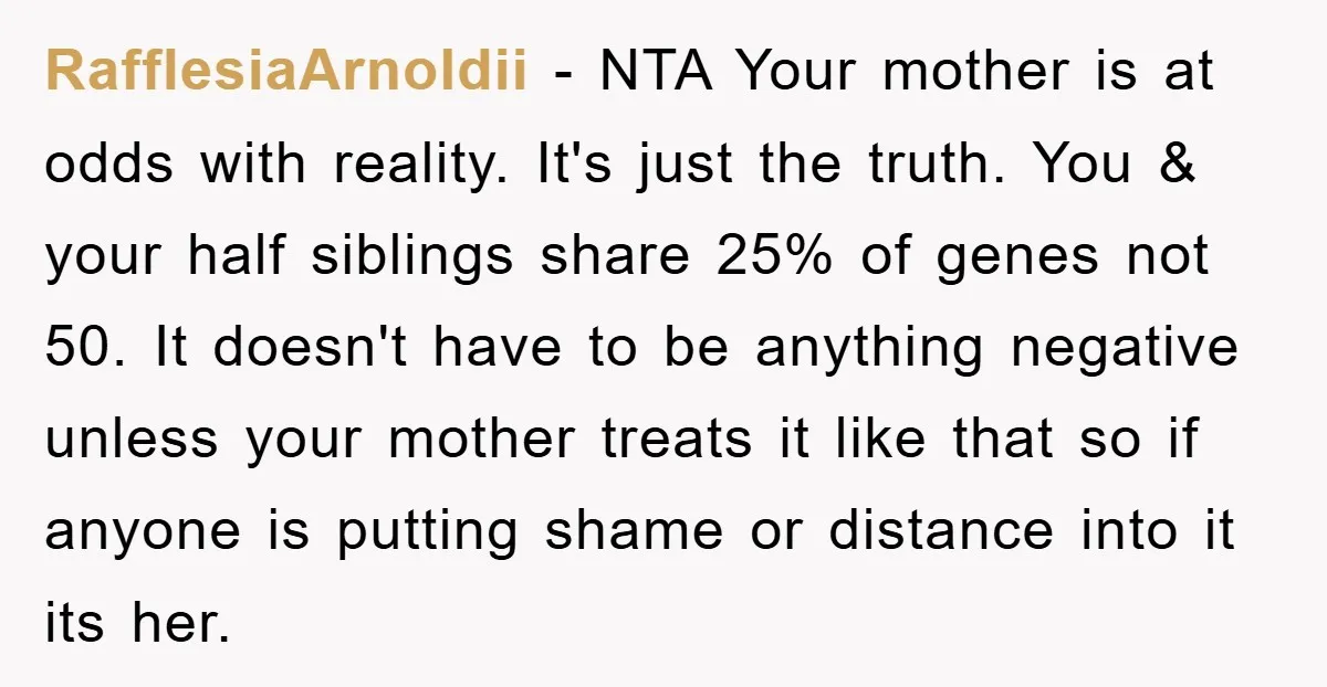 RafflesiaArnoldii − NTA Your mother is at odds with reality. It's just the truth. You & your half siblings share 25% of genes not 50. It doesn't have to be...