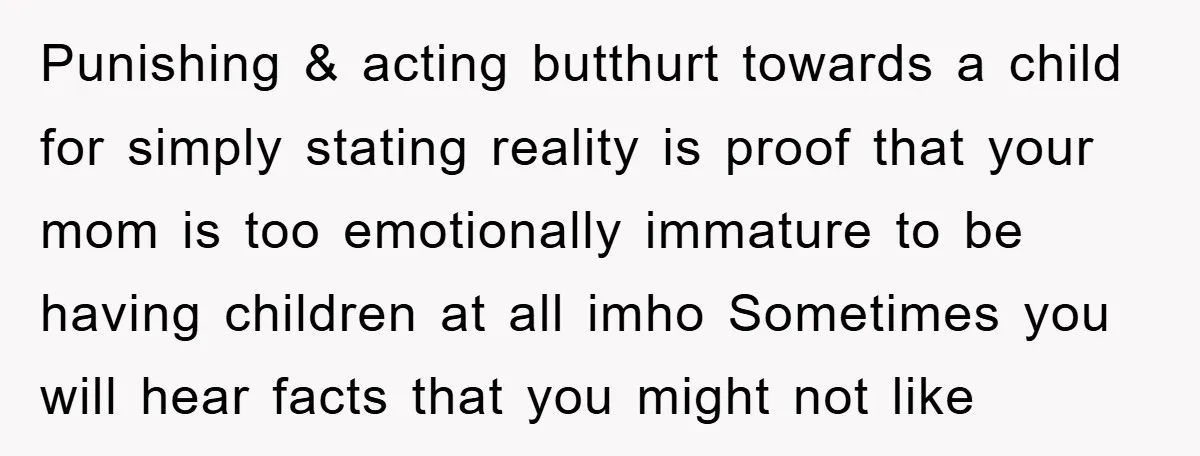 Punishing & acting butthurt towards a child for simply stating reality is proof that your mom is too emotionally immature to be having children at all imho Sometimes you will...