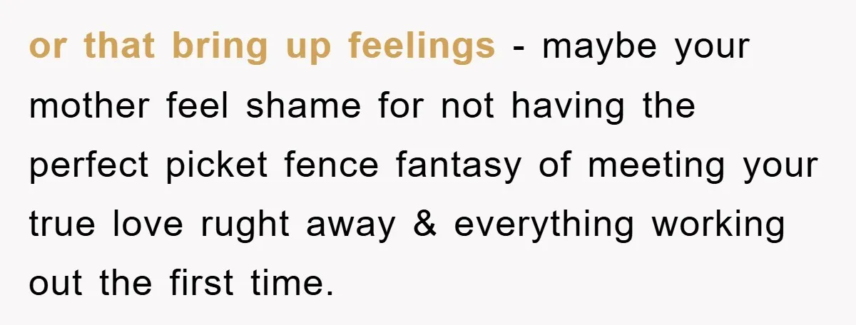 or that bring up feelings - maybe your mother feel shame for not having the perfect picket fence fantasy of meeting your true love rught away & everything working out...